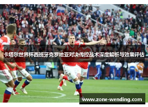 卡塔尔世界杯西班牙克罗地亚对决传控战术深度解析与效果评估