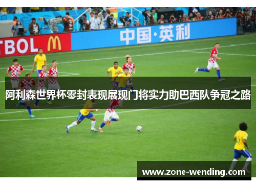 阿利森世界杯零封表现展现门将实力助巴西队争冠之路
