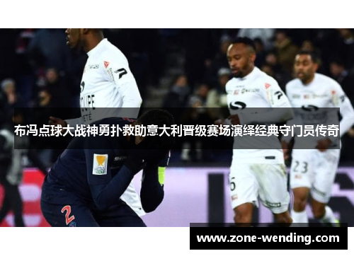 布冯点球大战神勇扑救助意大利晋级赛场演绎经典守门员传奇