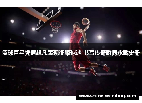 篮球巨星凭借超凡表现征服球迷 书写传奇瞬间永载史册