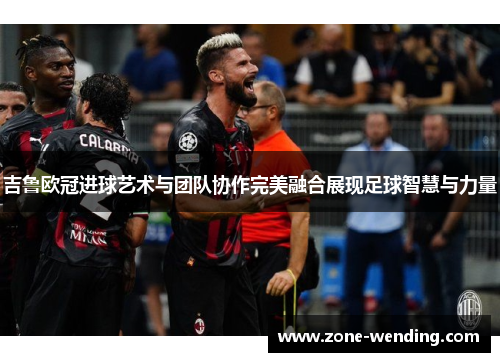 吉鲁欧冠进球艺术与团队协作完美融合展现足球智慧与力量