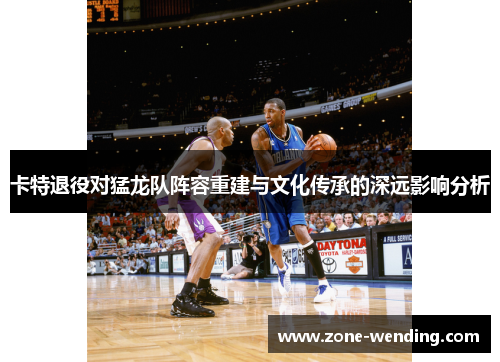 卡特退役对猛龙队阵容重建与文化传承的深远影响分析