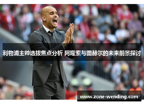利物浦主帅选拔焦点分析 阿隆索与图赫尔的未来前景探讨