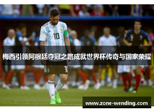梅西引领阿根廷夺冠之路成就世界杯传奇与国家荣耀