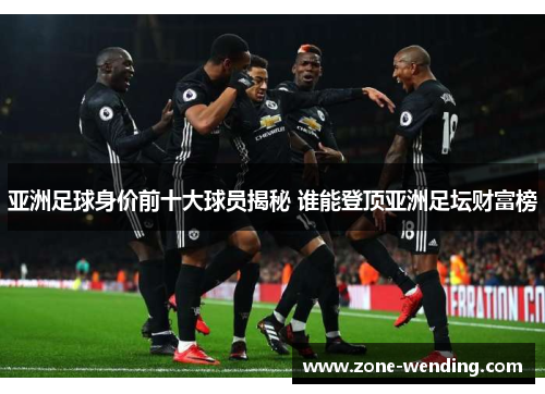 亚洲足球身价前十大球员揭秘 谁能登顶亚洲足坛财富榜