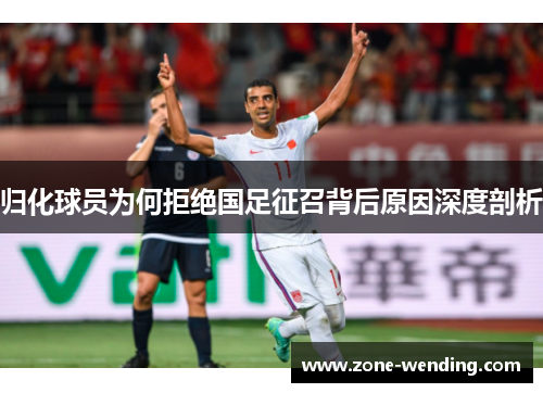 归化球员为何拒绝国足征召背后原因深度剖析